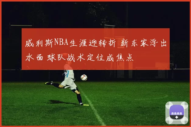 威利斯NBA生涯迎转折 新东家浮出水面 球队战术定位成焦点