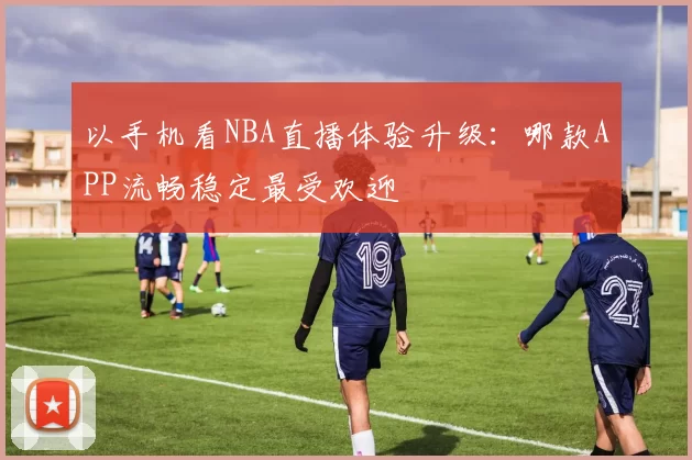 以手机看NBA直播体验升级：哪款APP流畅稳定最受欢迎