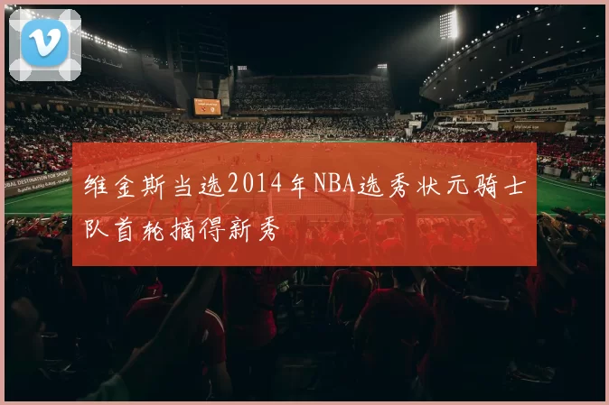 维金斯当选2014年NBA选秀状元骑士队首轮摘得新秀