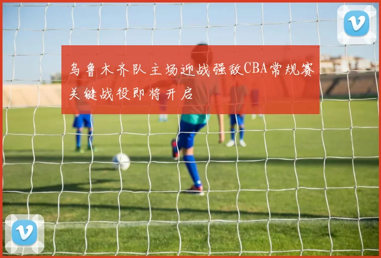 乌鲁木齐队主场迎战强敌CBA常规赛关键战役即将开启