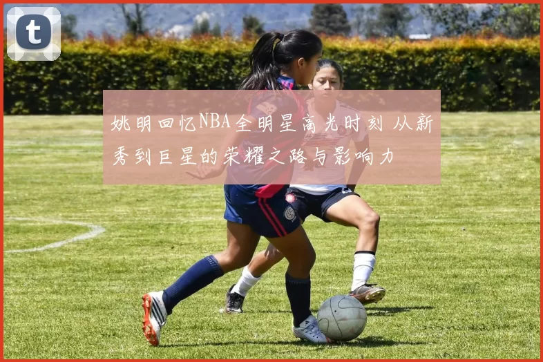 姚明回忆NBA全明星高光时刻 从新秀到巨星的荣耀之路与影响力