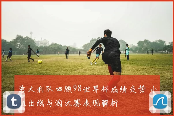 意大利队回顾98世界杯成绩走势 小组出线与淘汰赛表现解析