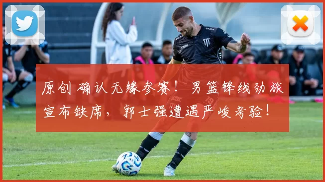 原创 确认无缘参赛！男篮锋线劲旅宣布缺席，郭士强遭遇严峻考验！