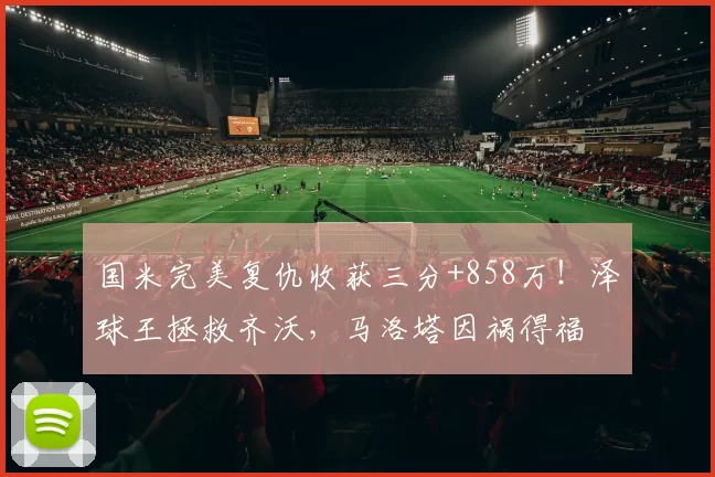 国米完美复仇收获三分+858万！泽球王拯救齐沃，马洛塔因祸得福