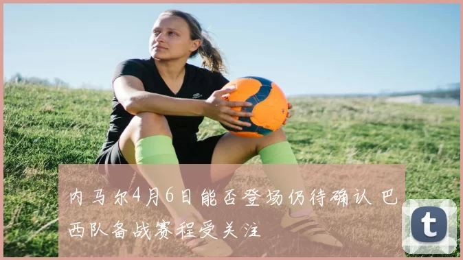 内马尔4月6日能否登场仍待确认 巴西队备战赛程受关注