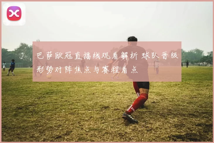 巴萨欧冠直播线观看解析 球队晋级形势对阵焦点与赛程看点