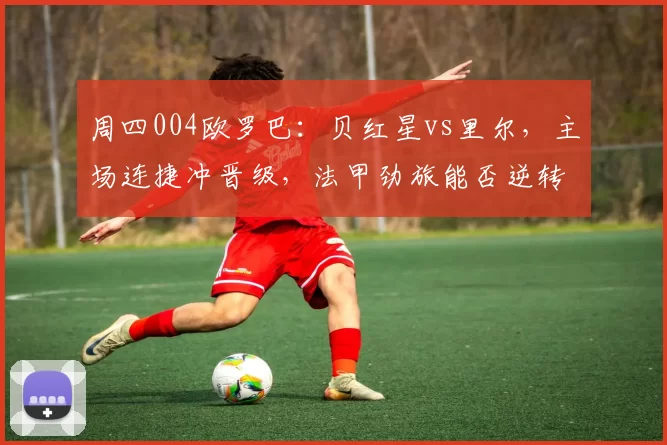 周四004欧罗巴：贝红星vs里尔，主场连捷冲晋级，法甲劲旅能否逆转翻盘？_比赛_进攻_状态