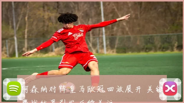 阿森纳对阵皇马欧冠回放展开 关键鏖战结果引发后续关注