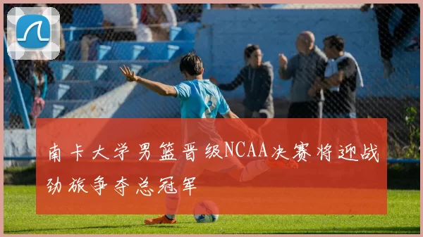 南卡大学男篮晋级NCAA决赛将迎战劲旅争夺总冠军