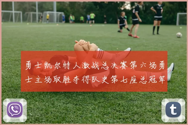 勇士凯尔特人激战总决赛第六场勇士主场取胜夺得队史第七座总冠军奖杯