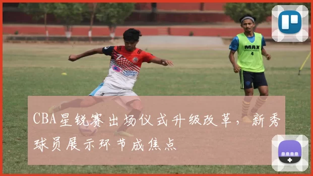 CBA星锐赛出场仪式升级改革，新秀球员展示环节成焦点