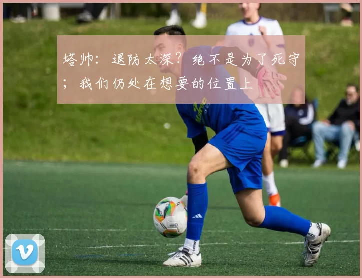 塔帅：退防太深？绝不是为了死守；我们仍处在想要的位置上