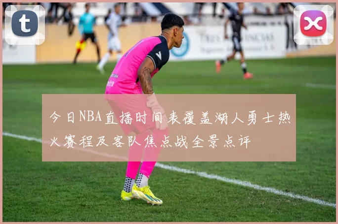 今日NBA直播时间表覆盖湖人勇士热火赛程及客队焦点战全景点评