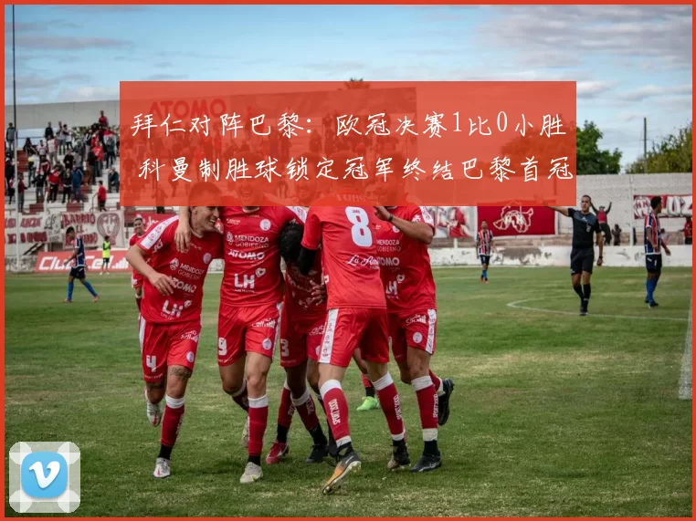 拜仁对阵巴黎：欧冠决赛1比0小胜 科曼制胜球锁定冠军终结巴黎首冠梦