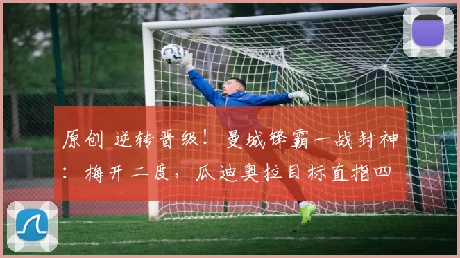 原创 逆转晋级！曼城锋霸一战封神：梅开二度，瓜迪奥拉目标直指四冠王