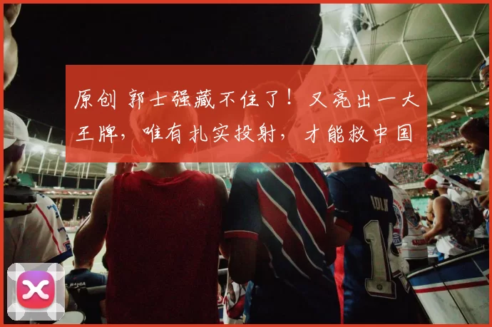 原创 郭士强藏不住了！又亮出一大王牌，唯有扎实投射，才能救中国男篮