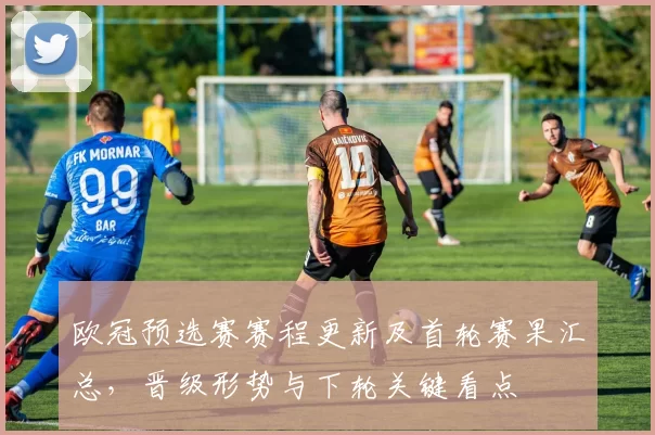 欧冠预选赛赛程更新及首轮赛果汇总，晋级形势与下轮关键看点